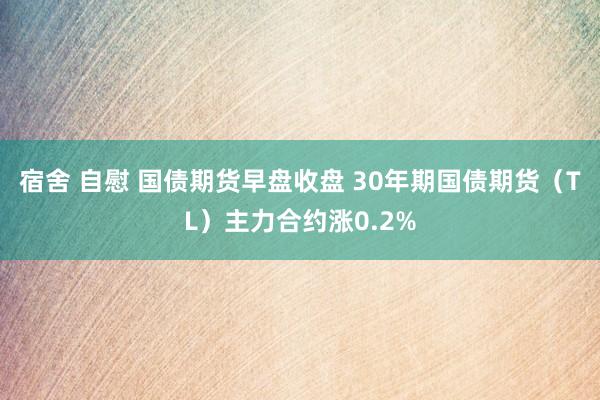 宿舍 自慰 国债期货早盘收盘 30年期国债期货（TL）主力合约涨0.2%