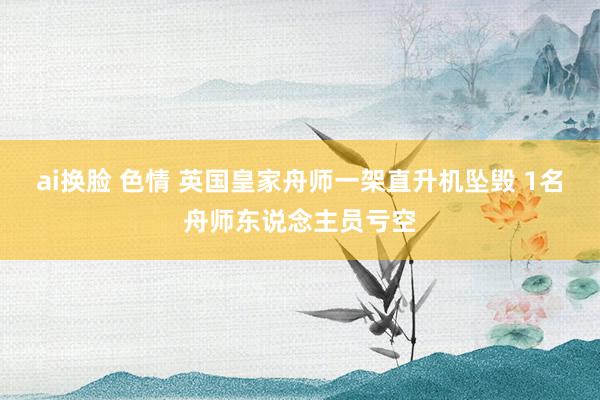 ai换脸 色情 英国皇家舟师一架直升机坠毁 1名舟师东说念主员亏空