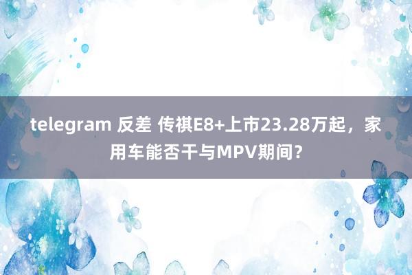 telegram 反差 传祺E8+上市23.28万起，家用车能否干与MPV期间？