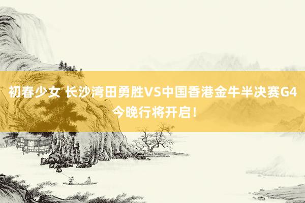 初春少女 长沙湾田勇胜VS中国香港金牛半决赛G4 今晚行将开启！