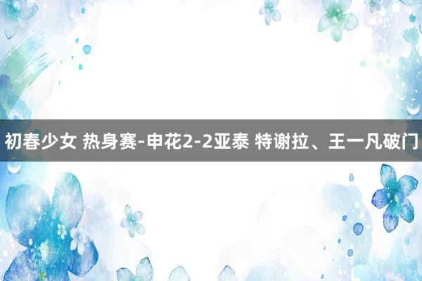 初春少女 热身赛-申花2-2亚泰 特谢拉、王一凡破门
