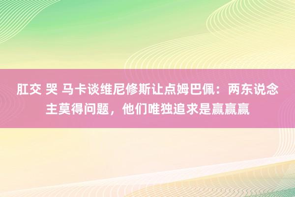 肛交 哭 马卡谈维尼修斯让点姆巴佩：两东说念主莫得问题，他们唯独追求是赢赢赢