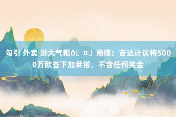 勾引 外卖 财大气粗🤑葡媒：吉达计议将5000万欧签下加莱诺，不含任何奖金