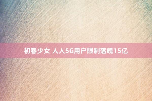 初春少女 人人5G用户限制落魄15亿