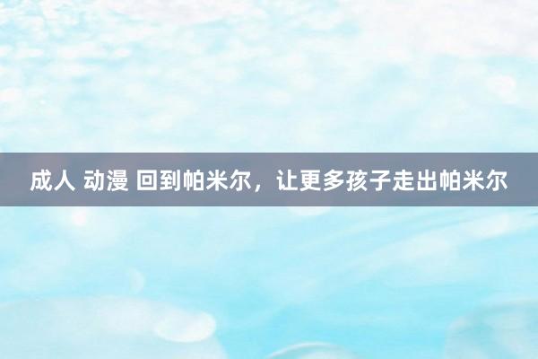成人 动漫 回到帕米尔，让更多孩子走出帕米尔