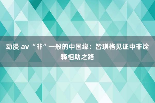 动漫 av “非”一般的中国缘：皆琪格见证中非诠释相助之路