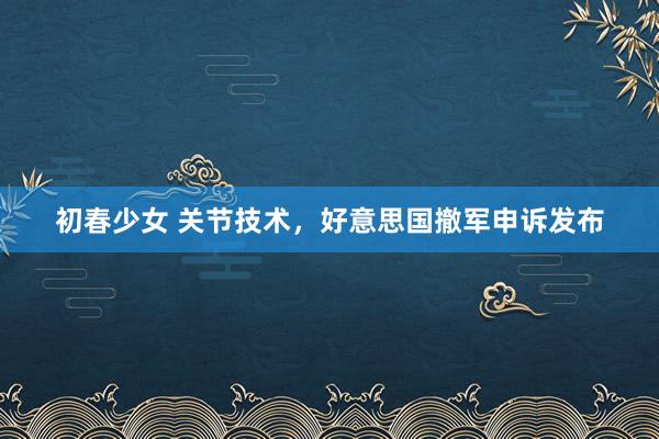 初春少女 关节技术，好意思国撤军申诉发布
