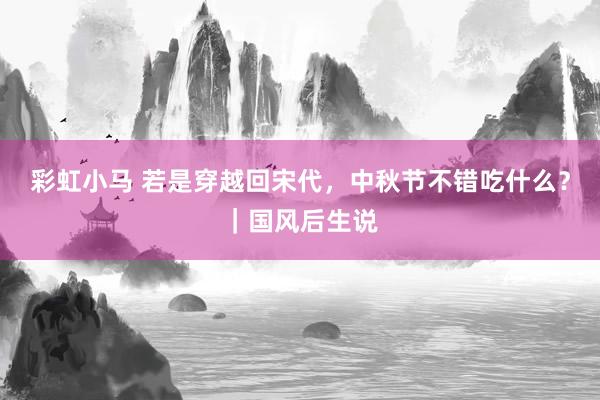 彩虹小马 若是穿越回宋代，中秋节不错吃什么？｜国风后生说