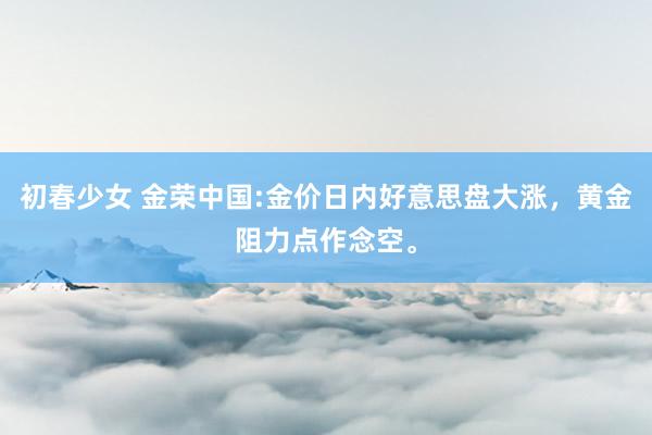 初春少女 金荣中国:金价日内好意思盘大涨，黄金阻力点作念空。