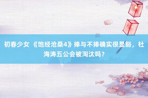 初春少女 《饱经沧桑4》捧与不捧确实很显豁，杜海涛五公会被淘汰吗？