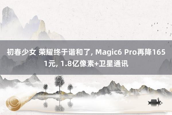 初春少女 荣耀终于谐和了， Magic6 Pro再降1651元， 1.8亿像素+卫星通讯