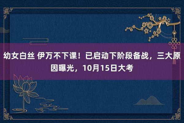 幼女白丝 伊万不下课！已启动下阶段备战，三大原因曝光，10月15日大考