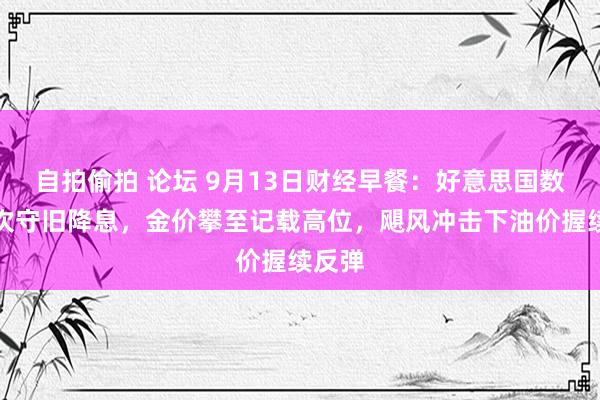 自拍偷拍 论坛 9月13日财经早餐：好意思国数据再次守旧降息，金价攀至记载高位，飓风冲击下油价握续反弹