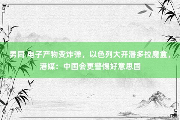 男同 电子产物变炸弹，以色列大开潘多拉魔盒，港媒：中国会更警惕好意思国