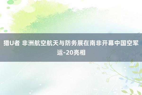 猎U者 非洲航空航天与防务展在南非开幕　中国空军运-20亮相
