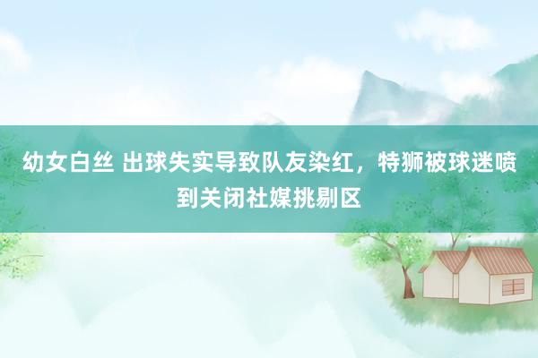 幼女白丝 出球失实导致队友染红，特狮被球迷喷到关闭社媒挑剔区