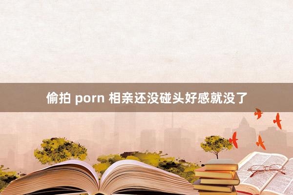 偷拍 porn 相亲还没碰头好感就没了