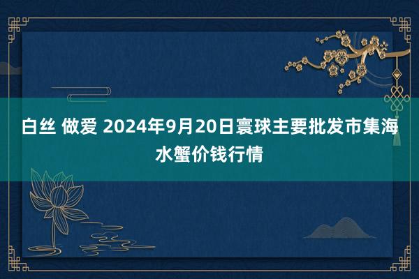 白丝 做爱 2024年9月20日寰球主要批发市集海水蟹价钱行情