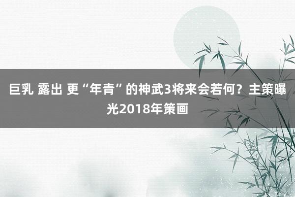 巨乳 露出 更“年青”的神武3将来会若何？主策曝光2018年策画