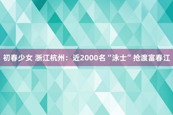 初春少女 浙江杭州：近2000名“泳士”抢渡富春江