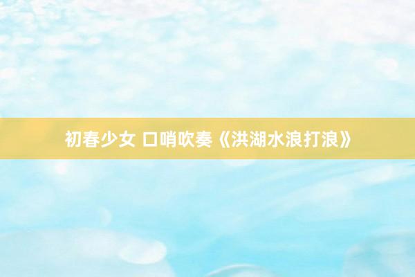初春少女 口哨吹奏《洪湖水浪打浪》