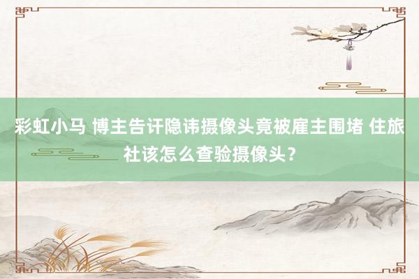 彩虹小马 博主告讦隐讳摄像头竟被雇主围堵 住旅社该怎么查验摄像头？