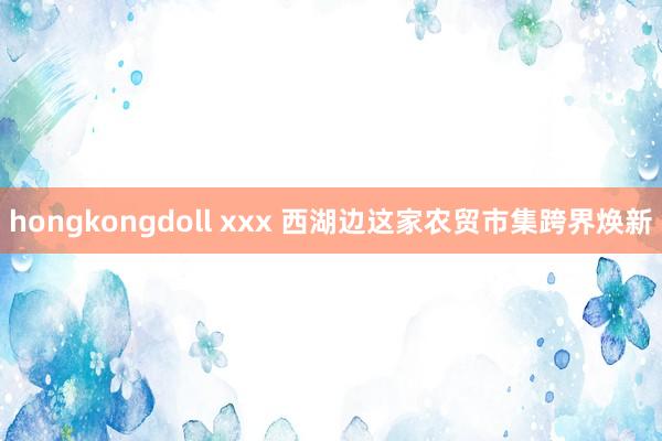 hongkongdoll xxx 西湖边这家农贸市集跨界焕新
