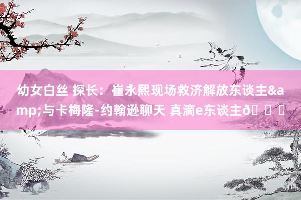 幼女白丝 探长：崔永熙现场救济解放东谈主&与卡梅隆-约翰逊聊天 真滴e东谈主😁