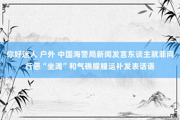 你好迷人 户外 中国海警局新闻发言东谈主就菲向行恶“坐滩”和气礁艨艟运补发表话语