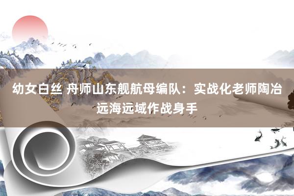 幼女白丝 舟师山东舰航母编队：实战化老师陶冶远海远域作战身手