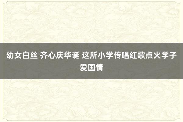 幼女白丝 齐心庆华诞 这所小学传唱红歌点火学子爱国情