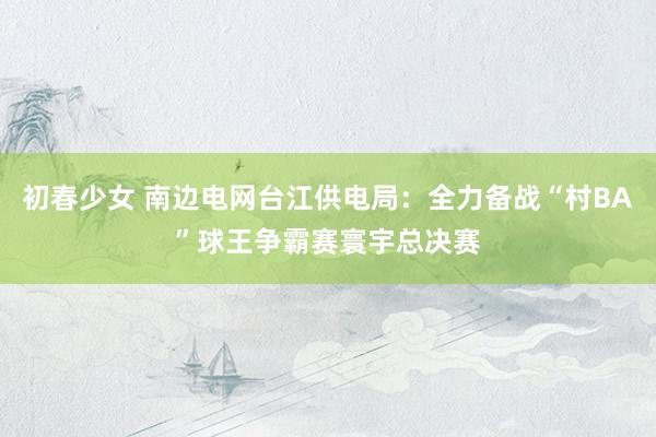 初春少女 南边电网台江供电局：全力备战“村BA”球王争霸赛寰宇总决赛