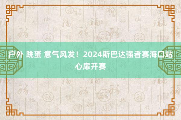 户外 跳蛋 意气风发！2024斯巴达强者赛海口站心扉开赛