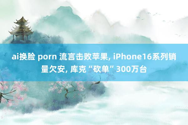 ai换脸 porn 流言击败苹果， iPhone16系列销量欠安， 库克“砍单”300万台
