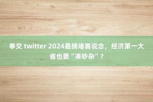 拳交 twitter 2024最拥堵赛说念，经济第一大省也要“凑吵杂”？