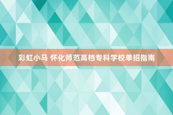 彩虹小马 怀化师范高档专科学校单招指南