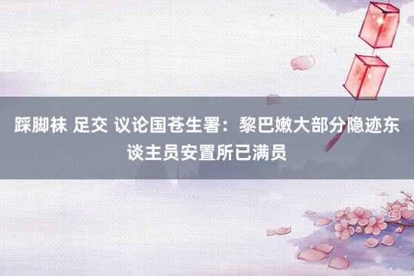 踩脚袜 足交 议论国苍生署：黎巴嫩大部分隐迹东谈主员安置所已满员