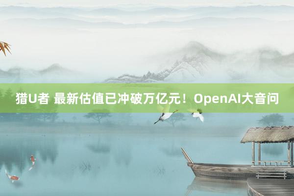 猎U者 最新估值已冲破万亿元！OpenAI大音问