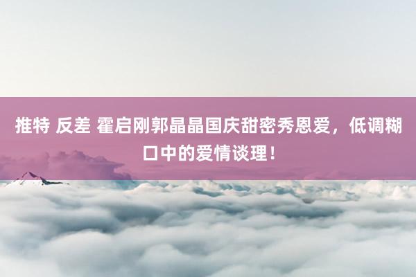 推特 反差 霍启刚郭晶晶国庆甜密秀恩爱，低调糊口中的爱情谈理！