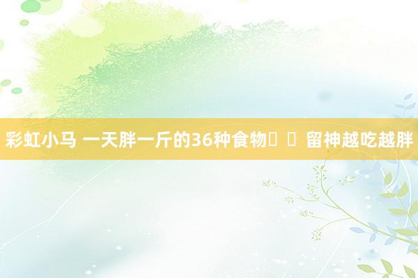 彩虹小马 一天胖一斤的36种食物⚠️留神越吃越胖