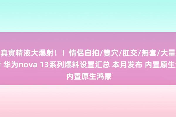 真實精液大爆射！！情侶自拍/雙穴/肛交/無套/大量噴精 华为nova 13系列爆料设置汇总 本月发布 内置原生鸿蒙