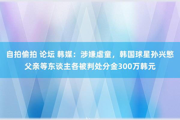 自拍偷拍 论坛 韩媒：涉嫌虐童，韩国球星孙兴慜父亲等东谈主各被判处分金300万韩元