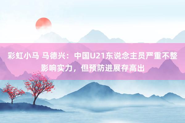 彩虹小马 马德兴：中国U21东说念主员严重不整影响实力，但预防进展存高出