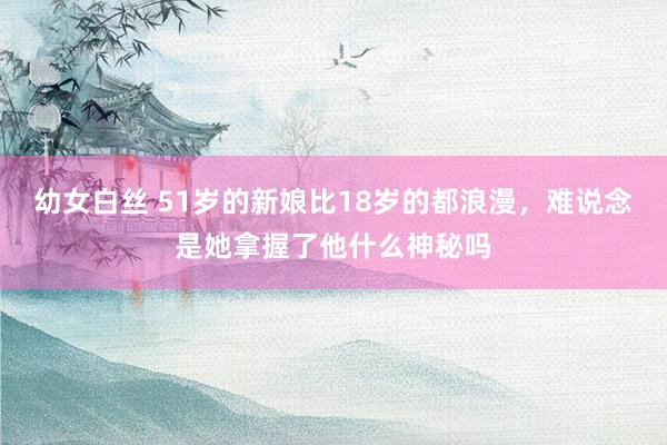 幼女白丝 51岁的新娘比18岁的都浪漫，难说念是她拿握了他什么神秘吗