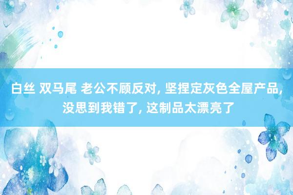 白丝 双马尾 老公不顾反对， 坚捏定灰色全屋产品， 没思到我错了， 这制品太漂亮了