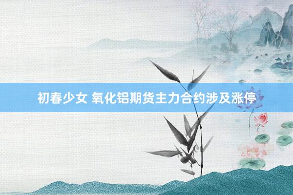 初春少女 氧化铝期货主力合约涉及涨停