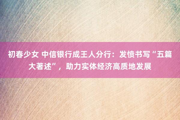 初春少女 中信银行成王人分行：发愤书写“五篇大著述”，助力实体经济高质地发展
