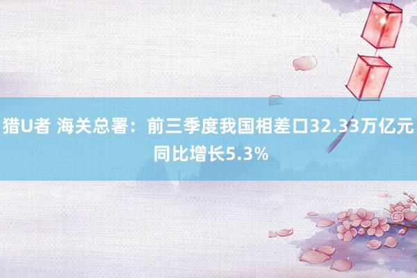 猎U者 海关总署：前三季度我国相差口32.33万亿元 同比增长5.3%