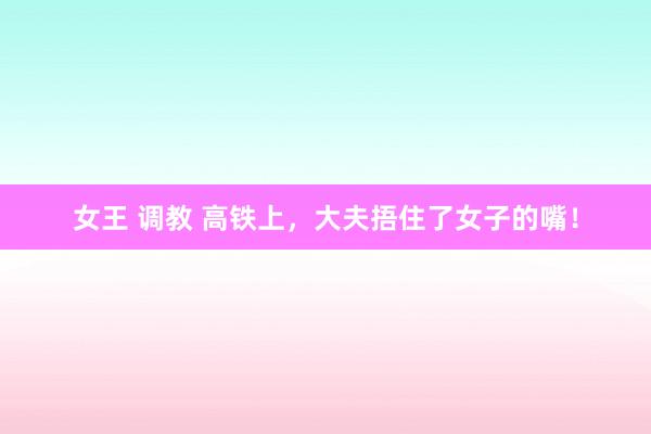 女王 调教 高铁上，大夫捂住了女子的嘴！