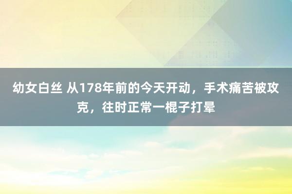 幼女白丝 从178年前的今天开动，手术痛苦被攻克，往时正常一棍子打晕